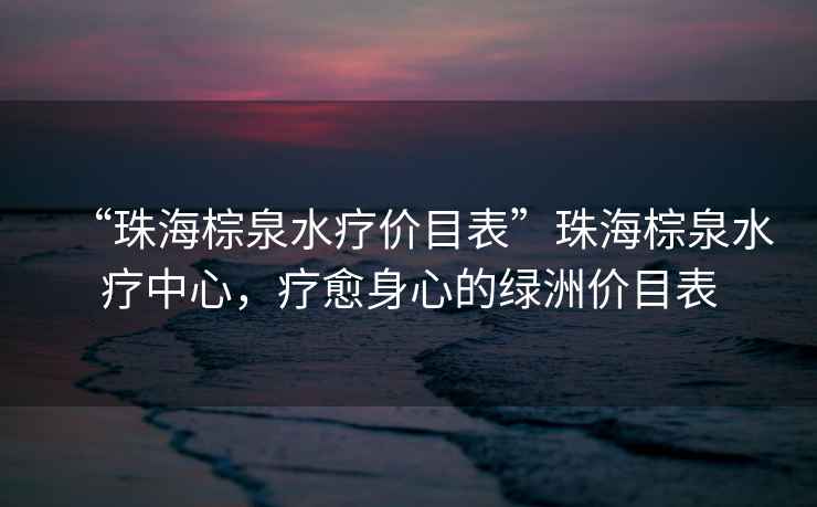 “珠海棕泉水療價(jià)目表”珠海棕泉水療中心，療愈身心的綠洲價(jià)目表