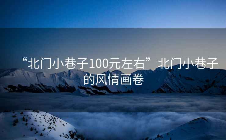 “北門小巷子100元左右”北門小巷子的風(fēng)情畫卷