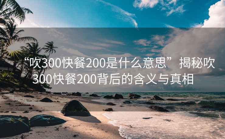 “吹300快餐200是什么意思”揭秘吹300快餐200背后的含義與真相