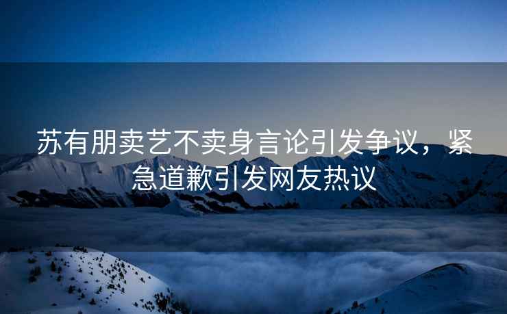 蘇有朋賣藝不賣身言論引發(fā)爭議，緊急道歉引發(fā)網(wǎng)友熱議
