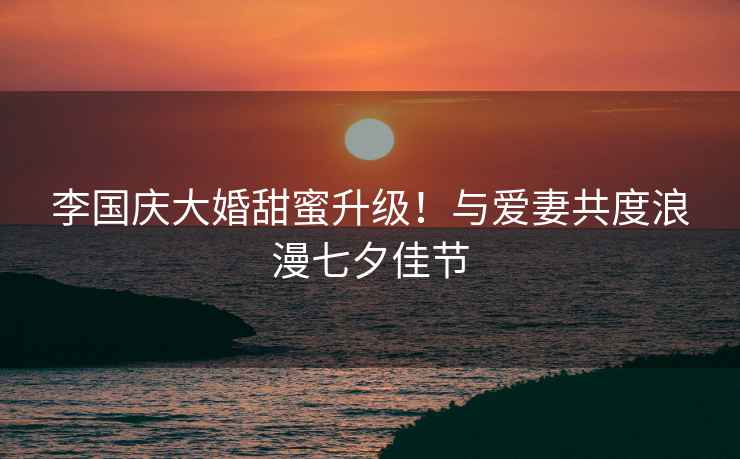 李國慶大婚甜蜜升級！與愛妻共度浪漫七夕佳節(jié)