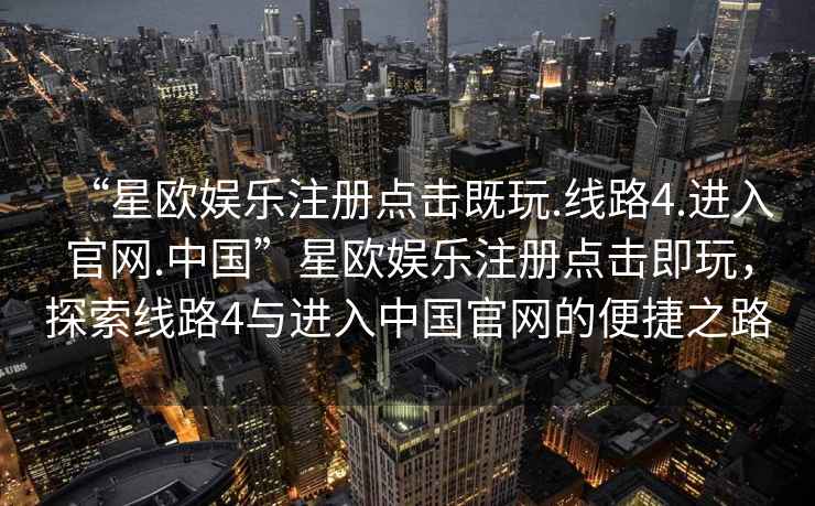 “星歐娛樂(lè)注冊(cè)點(diǎn)擊既玩.線路4.進(jìn)入官網(wǎng).中國(guó)”星歐娛樂(lè)注冊(cè)點(diǎn)擊即玩，探索線路4與進(jìn)入中國(guó)官網(wǎng)的便捷之路