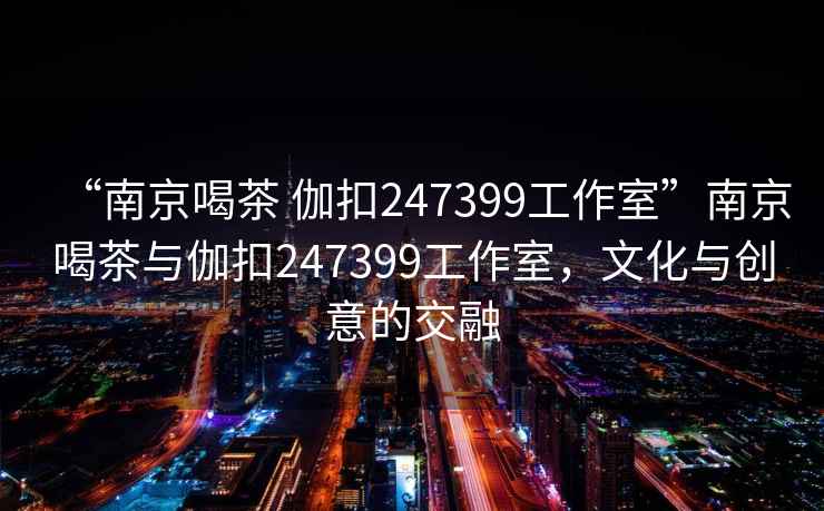 “南京喝茶 伽扣247399工作室”南京喝茶與伽扣247399工作室，文化與創(chuàng)意的交融