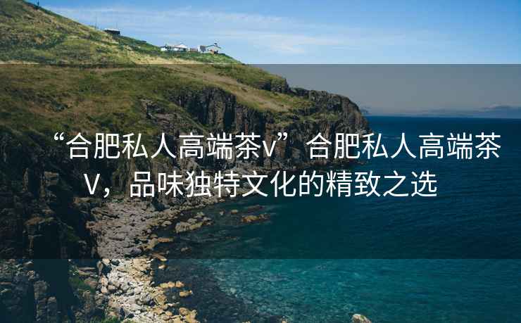 “合肥私人高端茶v”合肥私人高端茶V，品味獨(dú)特文化的精致之選