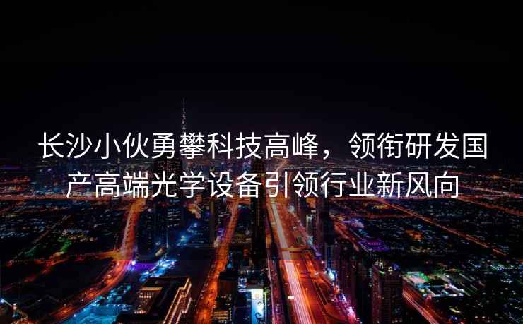 長沙小伙勇攀科技高峰，領(lǐng)銜研發(fā)國產(chǎn)高端光學(xué)設(shè)備引領(lǐng)行業(yè)新風(fēng)向