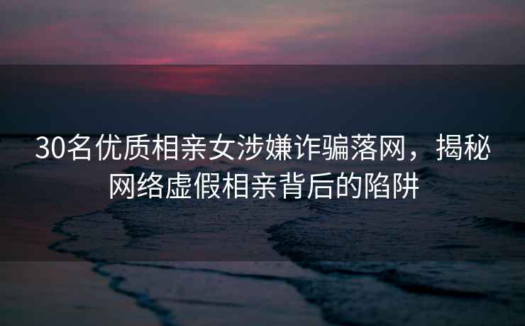 30名優(yōu)質(zhì)相親女涉嫌詐騙落網(wǎng)，揭秘網(wǎng)絡虛假相親背后的陷阱