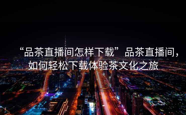 “品茶直播間怎樣下載”品茶直播間，如何輕松下載體驗(yàn)茶文化之旅