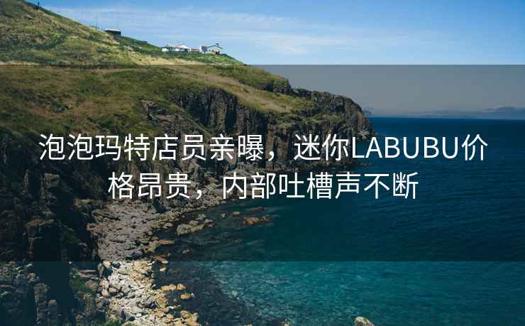 泡泡瑪特店員親曝，迷你LABUBU價(jià)格昂貴，內(nèi)部吐槽聲不斷