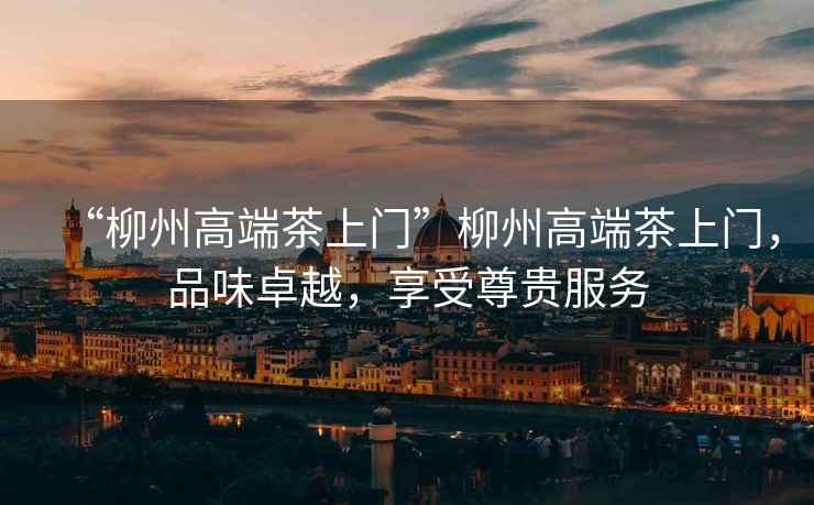 “柳州高端茶上門”柳州高端茶上門，品味卓越，享受尊貴服務
