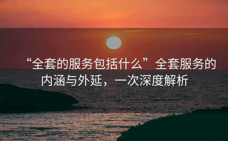“全套的服務(wù)包括什么”全套服務(wù)的內(nèi)涵與外延，一次深度解析