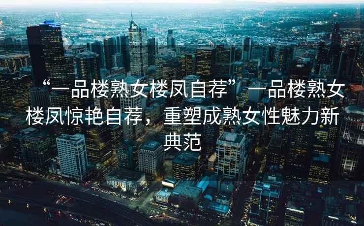 “一品樓熟女樓鳳自薦”一品樓熟女樓鳳驚艷自薦，重塑成熟女性魅力新典范