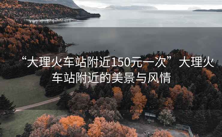 “大理火車站附近150元一次”大理火車站附近的美景與風(fēng)情
