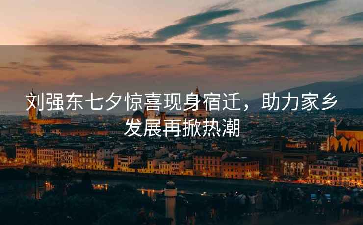 劉強東七夕驚喜現(xiàn)身宿遷，助力家鄉(xiāng)發(fā)展再掀熱潮