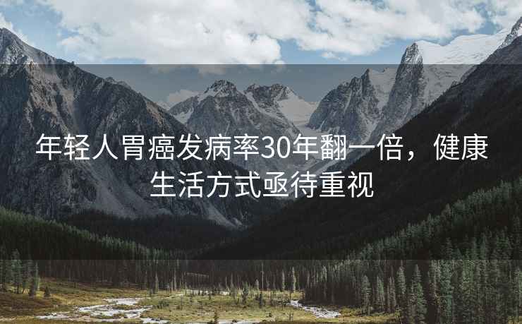 年輕人胃癌發(fā)病率30年翻一倍，健康生活方式亟待重視