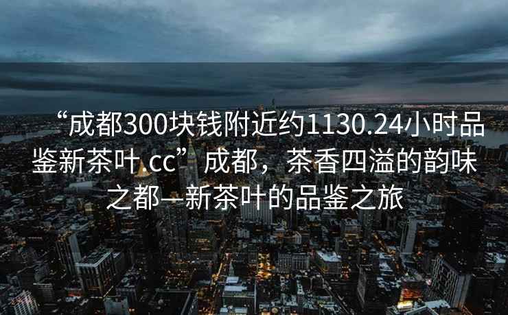 “成都300塊錢附近約1130.24小時品鑒新茶葉.cc”成都，茶香四溢的韻味之都—新茶葉的品鑒之旅