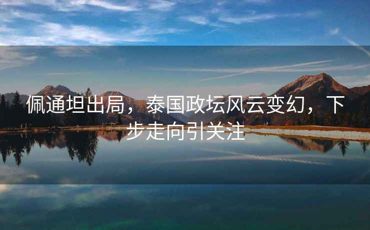 佩通坦出局，泰國政壇風(fēng)云變幻，下步走向引關(guān)注