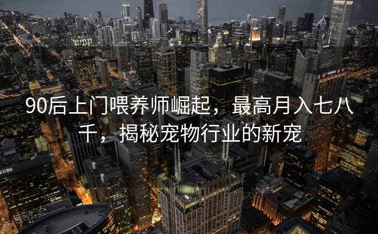 90后上門喂養(yǎng)師崛起，最高月入七八千，揭秘寵物行業(yè)的新寵