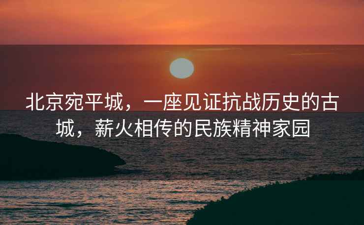 北京宛平城，一座見(jiàn)證抗戰(zhàn)歷史的古城，薪火相傳的民族精神家園