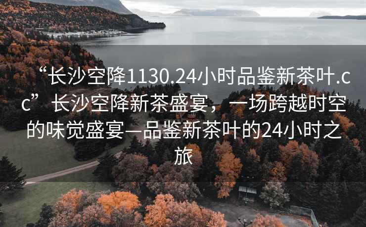 “長(zhǎng)沙空降1130.24小時(shí)品鑒新茶葉.cc”長(zhǎng)沙空降新茶盛宴，一場(chǎng)跨越時(shí)空的味覺(jué)盛宴—品鑒新茶葉的24小時(shí)之旅