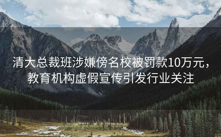 清大總裁班涉嫌傍名校被罰款10萬元，教育機(jī)構(gòu)虛假宣傳引發(fā)行業(yè)關(guān)注