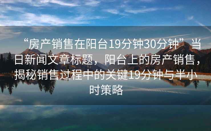 “房產(chǎn)銷售在陽臺19分鐘30分鐘”當(dāng)日新聞文章標(biāo)題，陽臺上的房產(chǎn)銷售，揭秘銷售過程中的關(guān)鍵19分鐘與半小時策略