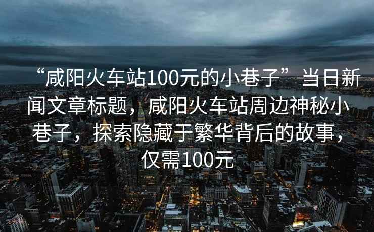 “咸陽(yáng)火車站100元的小巷子”當(dāng)日新聞文章標(biāo)題，咸陽(yáng)火車站周邊神秘小巷子，探索隱藏于繁華背后的故事，僅需100元