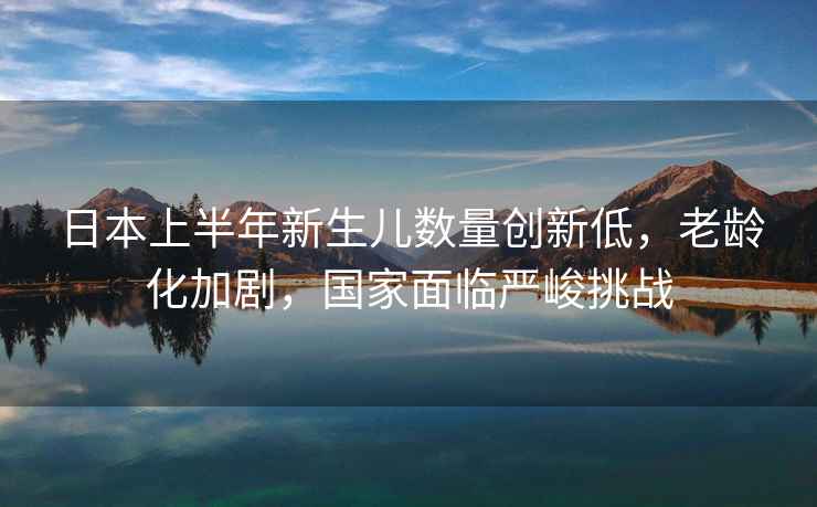 日本上半年新生兒數(shù)量創(chuàng)新低，老齡化加劇，國家面臨嚴(yán)峻挑戰(zhàn)