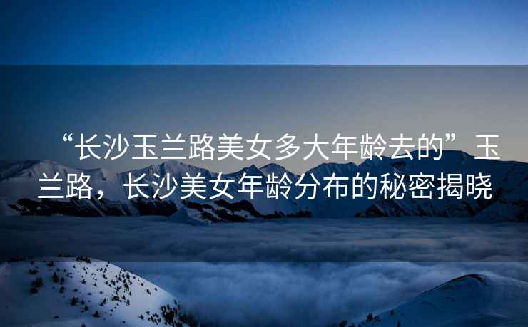 “長沙玉蘭路美女多大年齡去的”玉蘭路，長沙美女年齡分布的秘密揭曉