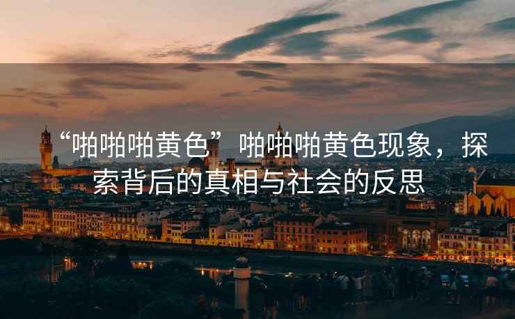 “啪啪啪黃色”啪啪啪黃色現(xiàn)象，探索背后的真相與社會的反思