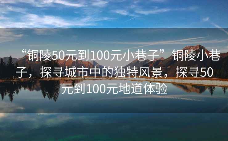 “銅陵50元到100元小巷子”銅陵小巷子，探尋城市中的獨(dú)特風(fēng)景，探尋50元到100元地道體驗(yàn)
