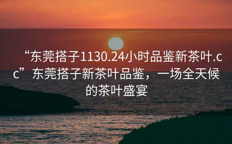 “東莞搭子1130.24小時品鑒新茶葉.cc”東莞搭子新茶葉品鑒，一場全天候的茶葉盛宴