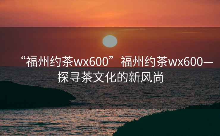 “福州約茶wx600”福州約茶wx600—探尋茶文化的新風(fēng)尚