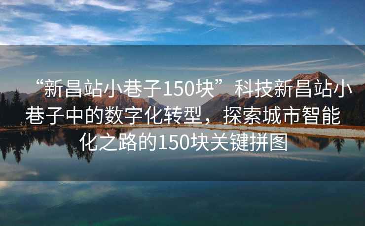“新昌站小巷子150塊”科技新昌站小巷子中的數(shù)字化轉(zhuǎn)型，探索城市智能化之路的150塊關(guān)鍵拼圖