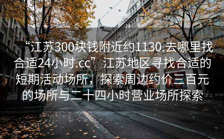 “江蘇300塊錢附近約1130.去哪里找合適24小時(shí).cc”江蘇地區(qū)尋找合適的短期活動(dòng)場(chǎng)所，探索周邊約價(jià)三百元的場(chǎng)所與二十四小時(shí)營業(yè)場(chǎng)所探索