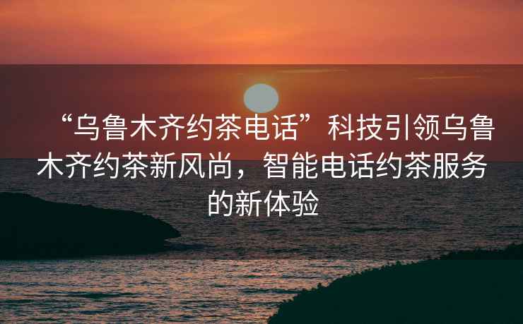 “烏魯木齊約茶電話”科技引領(lǐng)烏魯木齊約茶新風尚，智能電話約茶服務(wù)的新體驗
