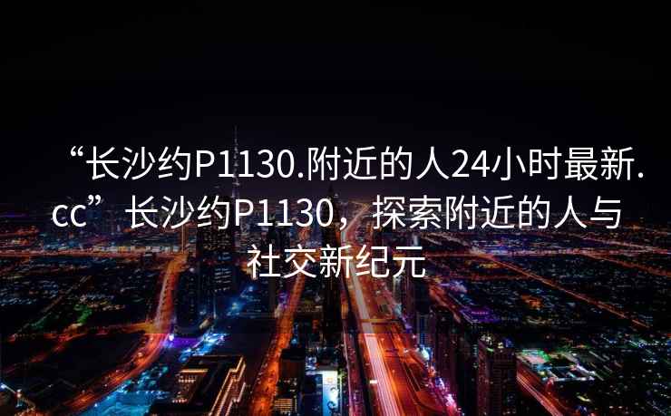 “長沙約P1130.附近的人24小時最新.cc”長沙約P1130，探索附近的人與社交新紀(jì)元