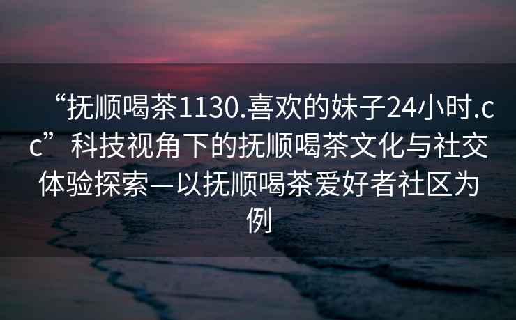 “撫順喝茶1130.喜歡的妹子24小時(shí).cc”科技視角下的撫順喝茶文化與社交體驗(yàn)探索—以撫順喝茶愛(ài)好者社區(qū)為例