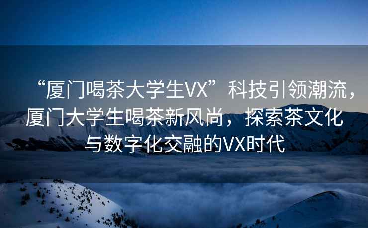 “廈門喝茶大學(xué)生VX”科技引領(lǐng)潮流，廈門大學(xué)生喝茶新風(fēng)尚，探索茶文化與數(shù)字化交融的VX時代