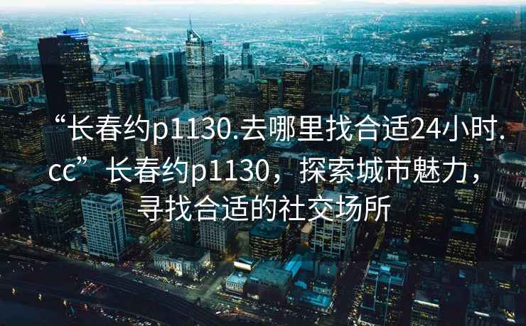 “長春約p1130.去哪里找合適24小時.cc”長春約p1130，探索城市魅力，尋找合適的社交場所