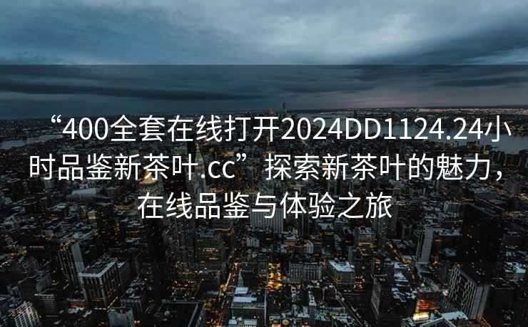 “400全套在線打開2024DD1124.24小時品鑒新茶葉.cc”探索新茶葉的魅力，在線品鑒與體驗之旅