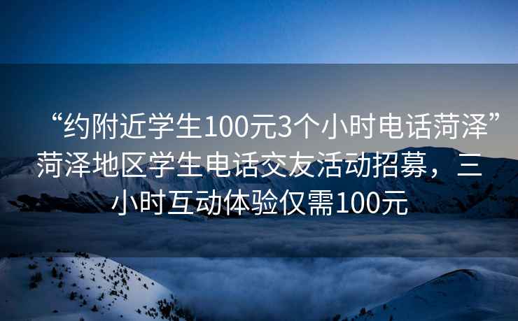 “約附近學(xué)生100元3個小時電話菏澤”菏澤地區(qū)學(xué)生電話交友活動招募，三小時互動體驗僅需100元