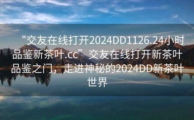“交友在線打開2024DD1126.24小時品鑒新茶葉.cc”交友在線打開新茶葉品鑒之門，走進神秘的2024DD新茶葉世界