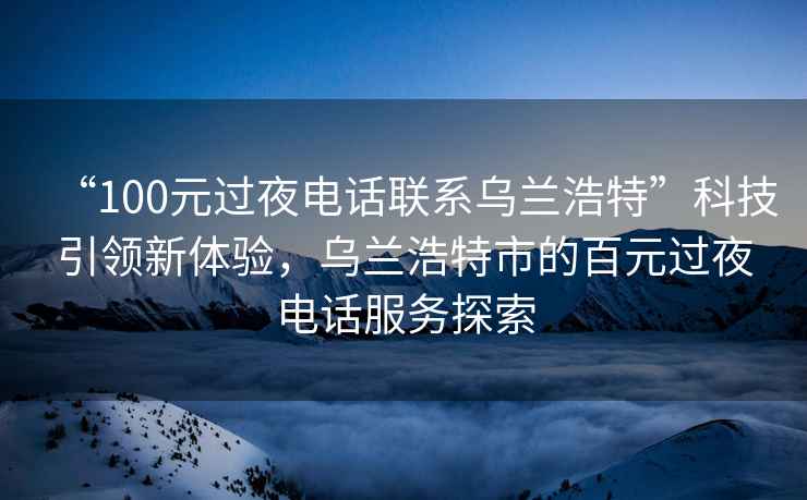 “100元過夜電話聯(lián)系烏蘭浩特”科技引領新體驗，烏蘭浩特市的百元過夜電話服務探索