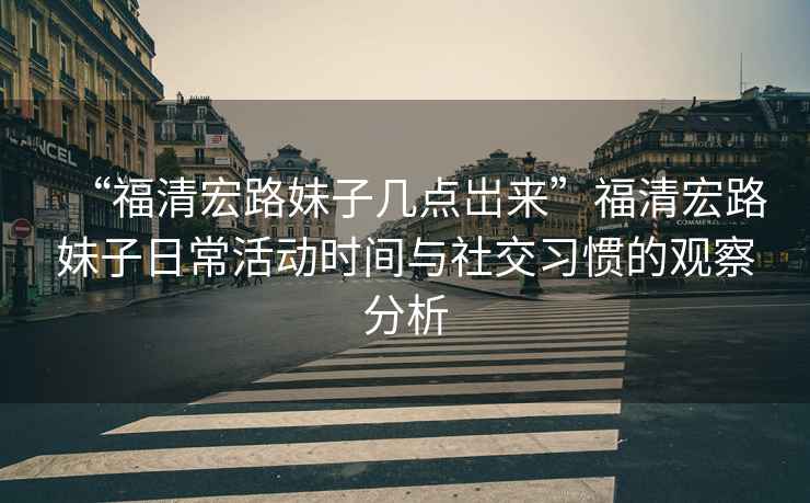 “福清宏路妹子幾點(diǎn)岀來”福清宏路妹子日常活動(dòng)時(shí)間與社交習(xí)慣的觀察分析