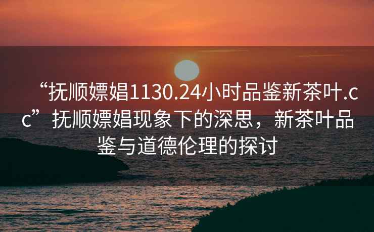 “撫順嫖娼1130.24小時品鑒新茶葉.cc”撫順嫖娼現(xiàn)象下的深思，新茶葉品鑒與道德倫理的探討