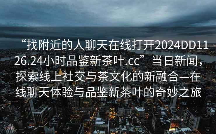 “找附近的人聊天在線打開2024DD1126.24小時品鑒新茶葉.cc”當日新聞，探索線上社交與茶文化的新融合—在線聊天體驗與品鑒新茶葉的奇妙之旅