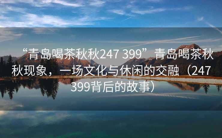 “青島喝茶秋秋247 399”青島喝茶秋秋現(xiàn)象，一場文化與休閑的交融（247 399背后的故事）