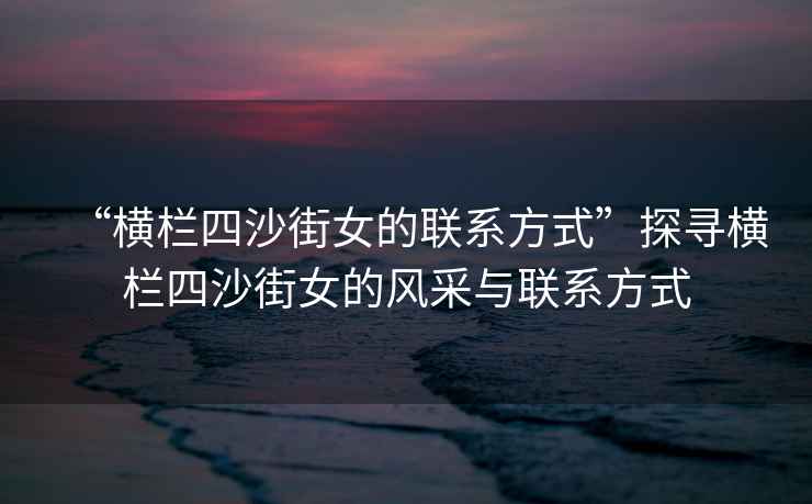 “橫欄四沙街女的聯(lián)系方式”探尋橫欄四沙街女的風(fēng)采與聯(lián)系方式