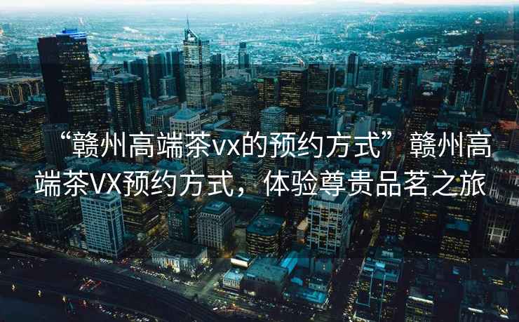 “贛州高端茶vx的預(yù)約方式”贛州高端茶VX預(yù)約方式，體驗(yàn)尊貴品茗之旅