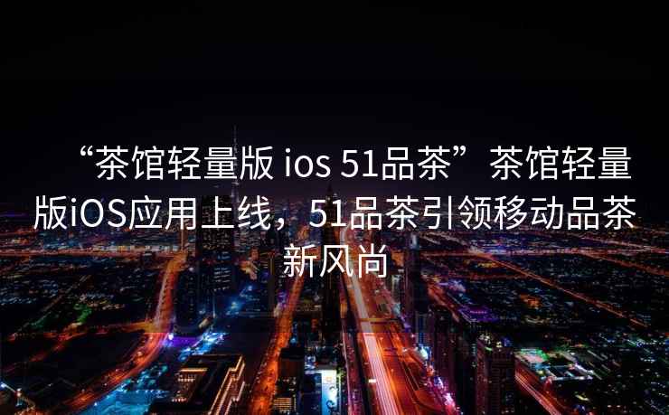 “茶館輕量版 ios 51品茶”茶館輕量版iOS應(yīng)用上線，51品茶引領(lǐng)移動(dòng)品茶新風(fēng)尚